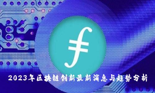 2023年区块链创新最新消息与趋势分析